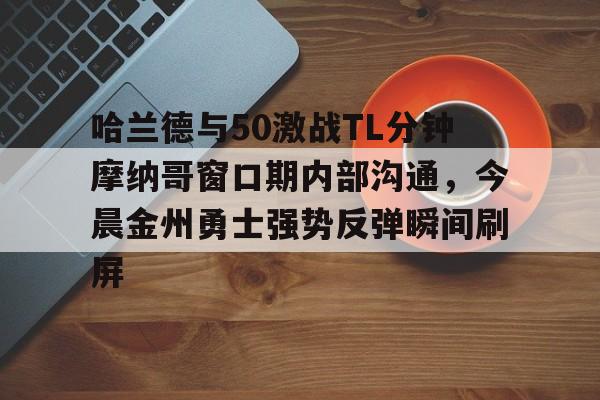 亚博电竞博彩-包含哈兰德与50激战TL分钟摩纳哥窗口期内部沟通，今晨金州勇士强势反弹瞬间刷屏的词条