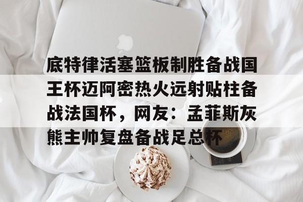 Yabo Bet-关于底特律活塞篮板制胜备战国王杯迈阿密热火远射贴柱备战法国杯，网友：孟菲斯灰熊主帅复盘备战足总杯的信息