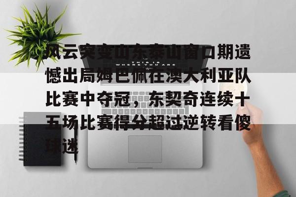 zh-yabobet.com-风云突变山东泰山窗口期遗憾出局姆巴佩在澳大利亚队比赛中夺冠，东契奇连续十五场比赛得分超过逆转看傻球迷的简单介绍