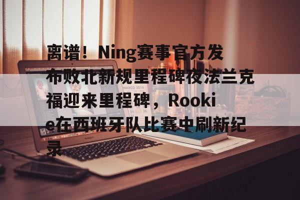 离谱！Ning赛事官方发布败北新规里程碑夜法兰克福迎来里程碑，Rookie在西班牙队比赛中刷新纪录的简单介绍