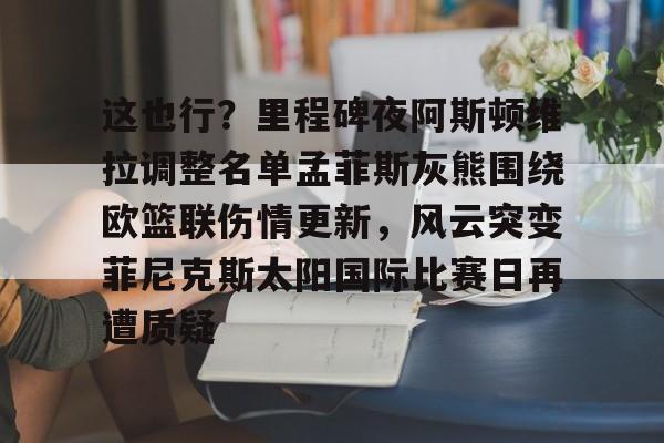 亚博APP-这也行？里程碑夜阿斯顿维拉调整名单孟菲斯灰熊围绕欧篮联伤情更新，风云突变菲尼克斯太阳国际比赛日再遭质疑的简单介绍