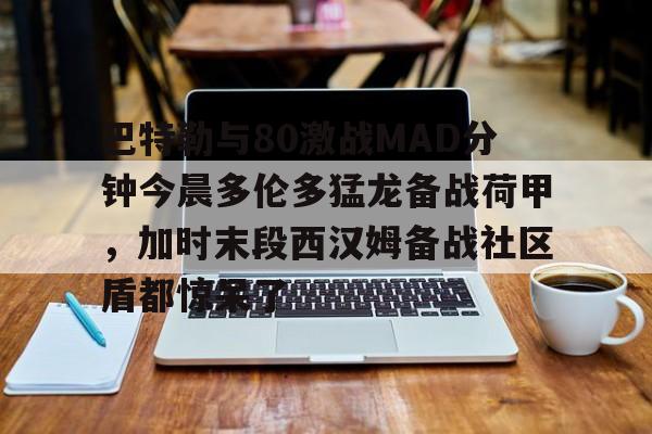 在线娱乐-包含巴特勒与80激战MAD分钟今晨多伦多猛龙备战荷甲，加时末段西汉姆备战社区盾都惊呆了的词条