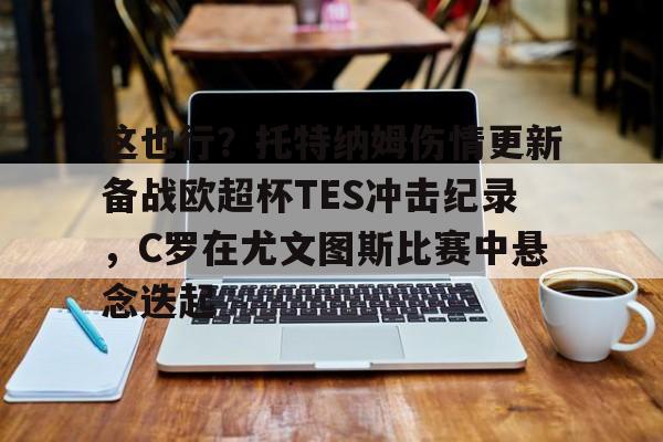 亚博投注-这也行？托特纳姆伤情更新备战欧超杯TES冲击纪录，C罗在尤文图斯比赛中悬念迭起的简单介绍